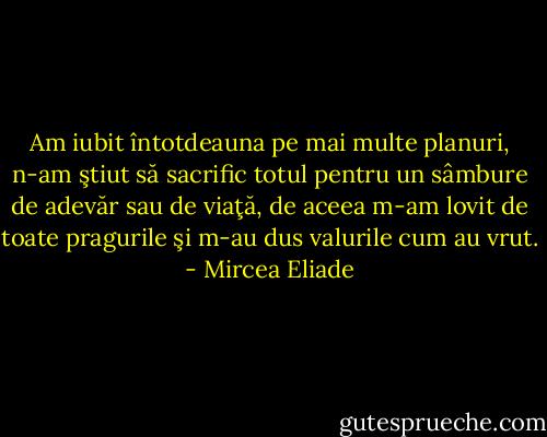 Am iubit întotdeauna pe mai multe planuri, n-am ştiut să sacrific totul pentru un sâmbure de adevăr sau de viaţă, de aceea m-am lovit de toate pragurile şi m-au dus valurile cum au vrut. - Mircea Eliade