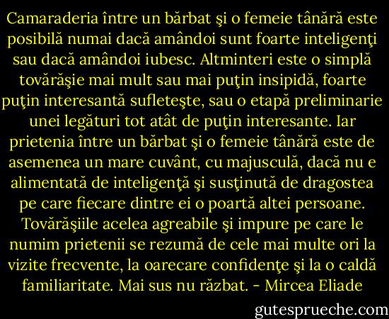 Camaraderia între un bărbat şi o femeie tânără este posibilă numai dacă amândoi sunt foarte inteligenţi sau dacă amândoi iubesc. Altminteri este o simplă tovărăşie mai mult sau mai puţin insipidă, foarte puţin interesantă sufleteşte, sau o etapă preliminarie unei legături tot atât de puţin interesante. Iar prietenia între un bărbat şi o femeie tânără este de asemenea un mare cuvânt, cu majusculă, dacă nu e alimentată de inteligenţă şi susţinută de dragostea pe care fiecare dintre ei o poartă altei persoane. Tovărăşiile acelea agreabile şi impure pe care le numim prietenii se rezumă de cele mai multe ori la vizite frecvente, la oarecare confidenţe şi la o caldă familiaritate. Mai sus nu răzbat. - Mircea Eliade