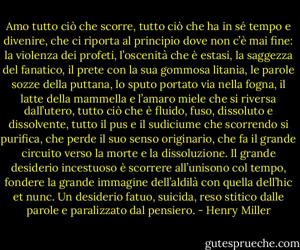 Amo tutto ciò che scorre, tutto ciò che ha in sé tempo e divenire, che ci riporta al principio dove non c’è mai fine: la violenza dei profeti, l’oscenità che è estasi, la saggezza del fanatico, il prete con la sua gommosa litania, le parole sozze della puttana, lo sputo portato via nella fogna, il latte della mammella e l’amaro miele che si riversa dall’utero, tutto ciò che è fluido, fuso, dissoluto e dissolvente, tutto il pus e il sudiciume che scorrendo si purifica, che perde il suo senso originario, che fa il grande circuito verso la morte e la dissoluzione. Il grande desiderio incestuoso è scorrere all’unisono col tempo, fondere la grande immagine dell’aldilà con quella dell’hic et nunc. Un desiderio fatuo, suicida, reso stitico dalle parole e paralizzato dal pensiero. - Henry Miller