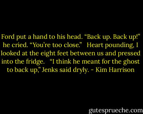 Ford put a hand to his head. “Back up. Back up!” he cried. “You’re too close.” <br /><br />Heart pounding, I looked at the eight feet between us and pressed into the fridge. <br /><br />“I think he meant for the ghost to back up,” Jenks said dryly. - Kim Harrison