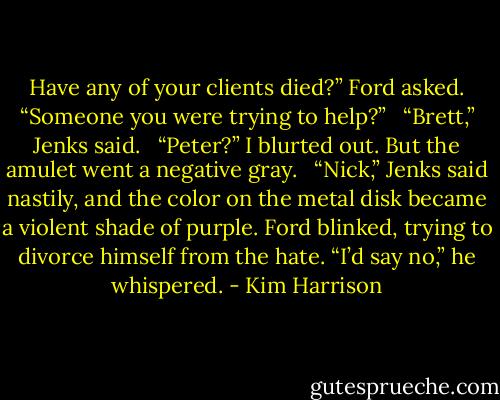 Have any of your clients died?” Ford asked. “Someone you were trying to help?” <br /><br />“Brett,” Jenks said. <br /><br />“Peter?” I blurted out. But the amulet went a negative gray. <br /><br />“Nick,” Jenks said nastily, and the color on the metal disk became a violent shade of purple. Ford blinked, trying to divorce himself from the hate. “I’d say no,” he whispered. - Kim Harrison