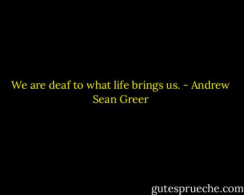 We are deaf to what life brings us. - Andrew Sean Greer
