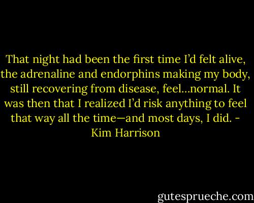 That night had been the first time I’d felt alive, the adrenaline and endorphins making my body, still recovering from disease, feel…normal. It was then that I realized I’d risk anything to feel that way all the time—and most days, I did. - Kim Harrison