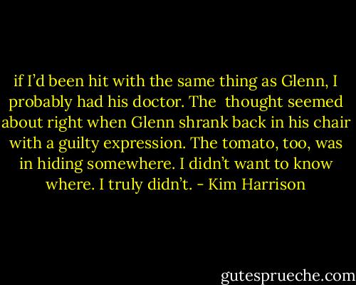if I’d been hit with the same thing as Glenn, I probably had his doctor. The <br />thought seemed about right when Glenn shrank back in his chair with a guilty expression. The tomato, too, was in hiding somewhere. I didn’t want to know where. I truly didn’t. - Kim Harrison