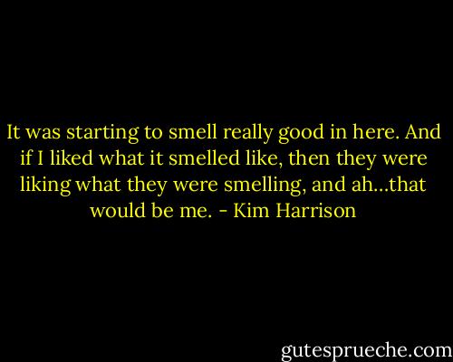 It was starting to smell really good in here. And if I liked what it smelled like, then they were liking what they were smelling, and ah…that would be me. - Kim Harrison
