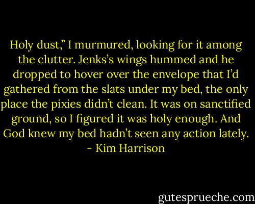 Holy dust,” I murmured, looking for it among the clutter. Jenks’s wings hummed and he dropped to hover over the envelope that I’d gathered from the slats under my bed, the only place the pixies didn’t clean. It was on sanctified ground, so I figured it was holy enough. And God knew my bed hadn’t seen any action lately. - Kim Harrison