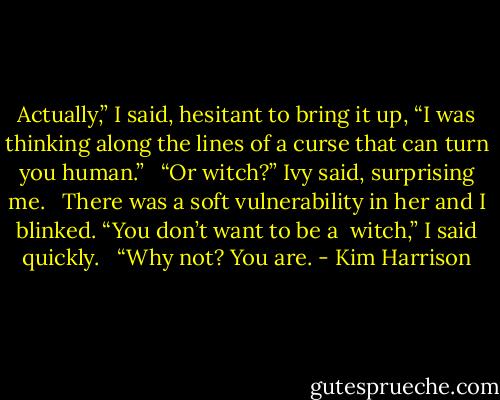 Actually,” I said, hesitant to bring it up, “I was thinking along the lines of a curse that can turn you human.” <br /><br />“Or witch?” Ivy said, surprising me. <br /><br />There was a soft vulnerability in her and I blinked. “You don’t want to be a <br />witch,” I said quickly. <br /><br />“Why not? You are. - Kim Harrison