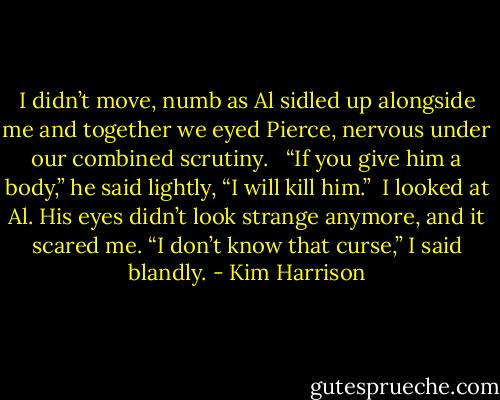 I didn’t move, numb as Al sidled up alongside me and together we eyed Pierce, nervous under our combined scrutiny. <br /><br />“If you give him a body,” he said lightly, “I will kill him.”<br /><br />I looked at Al. His eyes didn’t look strange anymore, and it scared me. “I don’t know that curse,” I said blandly. - Kim Harrison