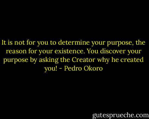 It is not for you to determine your purpose, the reason for your existence. You discover your purpose by asking the Creator why he created you! - Pedro Okoro