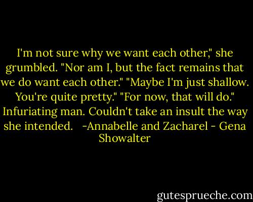 I'm not sure why we want each other," she grumbled.<br />"Nor am I, but the fact remains that we do want each other."<br />"Maybe I'm just shallow. You're quite pretty."<br />"For now, that will do."<br />Infuriating man. Couldn't take an insult the way she intended. <br /><br />-Annabelle and Zacharel - Gena Showalter