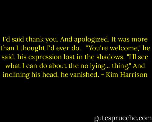 I'd said thank you. And apologized. It was more than I thought I'd ever do. <br /><br />"You're welcome," he said, his expression lost in the shadows. "I'll see what I can do about the no lying... thing." And inclining his head, he vanished. - Kim Harrison
