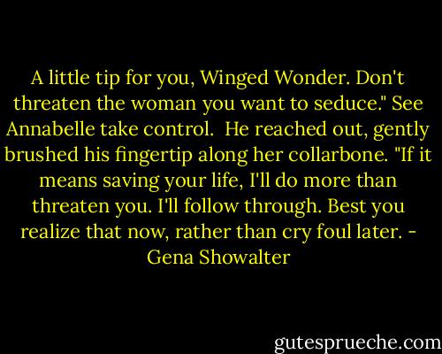 A little tip for you, Winged Wonder. Don't threaten the woman you want to seduce." See Annabelle take control.<br /><br />He reached out, gently brushed his fingertip along her collarbone. "If it means saving your life, I'll do more than threaten you. I'll follow through. Best you realize that now, rather than cry foul later. - Gena Showalter