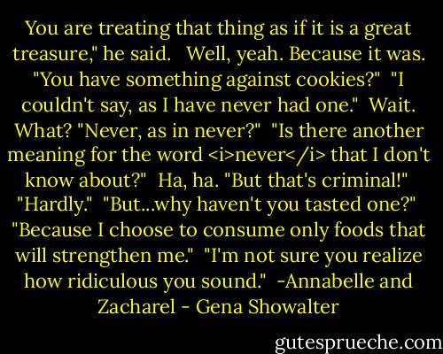You are treating that thing as if it is a great treasure," he said. <br /><br />Well, yeah. Because it was. "You have something against cookies?"<br /><br />"I couldn't say, as I have never had one."<br /><br />Wait. What? "Never, as in never?"<br /><br />"Is there another meaning for the word <i>never</i> that I don't know about?"<br /><br />Ha, ha. "But that's criminal!"<br /><br />"Hardly."<br /><br />"But...why haven't you tasted one?"<br /><br />"Because I choose to consume only foods that will strengthen me."<br /><br />"I'm not sure you realize how ridiculous you sound."<br /><br />-Annabelle and Zacharel - Gena Showalter