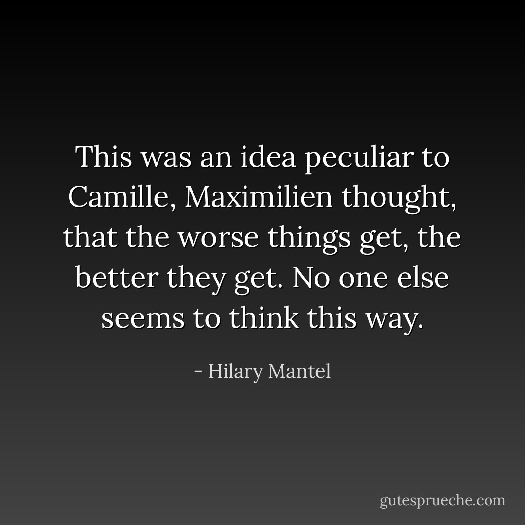 This was an idea peculiar to Camille, Maximilien thought, that the worse things get, the better they get. No one else seems to think this way. - Hilary Mantel