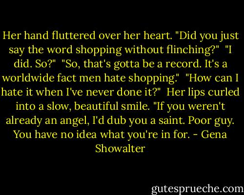 Her hand fluttered over her heart. "Did you just say the word shopping without flinching?"<br /><br />"I did. So?"<br /><br />"So, that's gotta be a record. It's a worldwide fact men hate shopping."<br /><br />"How can I hate it when I've never done it?"<br /><br />Her lips curled into a slow, beautiful smile. "If you weren't already an angel, I'd dub you a saint. Poor guy. You have no idea what you're in for. - Gena Showalter