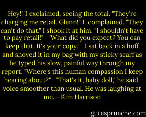 Hey!" I exclaimed, seeing the total. "They're charging me retail. Glenn!" I <br />complained. "They can't do that." I shook it at him. "I shouldn't have to pay retail!" <br /><br />"What did you expect? You can keep that. It's your copy." <br /><br />I sat back in a huff and shoved it in my bag with my sticky scarf as he typed his slow, painful way through my report. "Where's this human compassion I keep hearing about?" <br /><br />"That's it, baby doll," he said, voice smoother than usual. He was laughing at me. - Kim Harrison