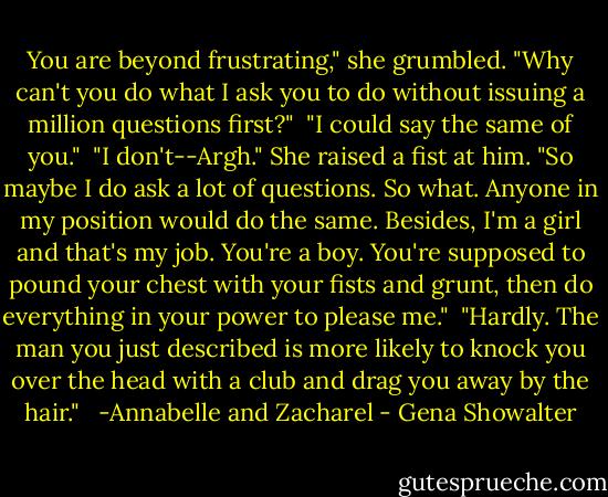 You are beyond frustrating," she grumbled. "Why can't you do what I ask you to do without issuing a million questions first?"<br /><br />"I could say the same of you."<br /><br />"I don't--Argh." She raised a fist at him. "So maybe I do ask a lot of questions. So what. Anyone in my position would do the same. Besides, I'm a girl and that's my job. You're a boy. You're supposed to pound your chest with your fists and grunt, then do everything in your power to please me."<br /><br />"Hardly. The man you just described is more likely to knock you over the head with a club and drag you away by the hair." <br /><br />-Annabelle and Zacharel - Gena Showalter