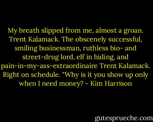 My breath slipped from me, almost a groan. Trent Kalamack. The obscenely successful, smiling businessman, ruthless bio- and street-drug lord, elf in hiding, and pain-in-my-ass-extraordinaire Trent Kalamack. Right on schedule. "Why is it you show up only when I need money? - Kim Harrison