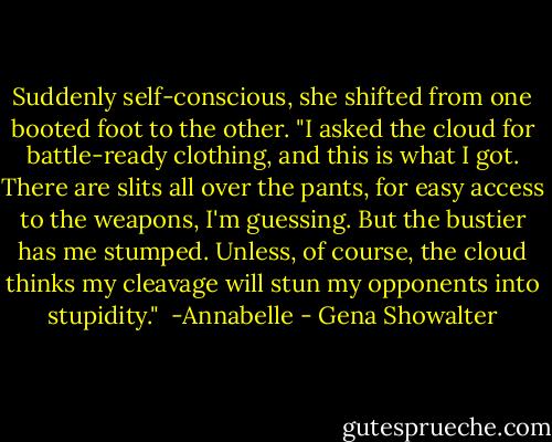 Suddenly self-conscious, she shifted from one booted foot to the other. "I asked the cloud for battle-ready clothing, and this is what I got. There are slits all over the pants, for easy access to the weapons, I'm guessing. But the bustier has me stumped. Unless, of course, the cloud thinks my cleavage will stun my opponents into stupidity."<br /><br />-Annabelle - Gena Showalter
