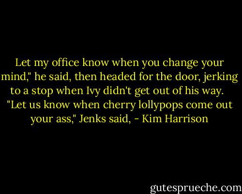 Let my office know when you change your mind," he said, then headed for the door, jerking to a stop when Ivy didn't get out of his way. <br /><br />"Let us know when cherry lollypops come out your ass," Jenks said, - Kim Harrison