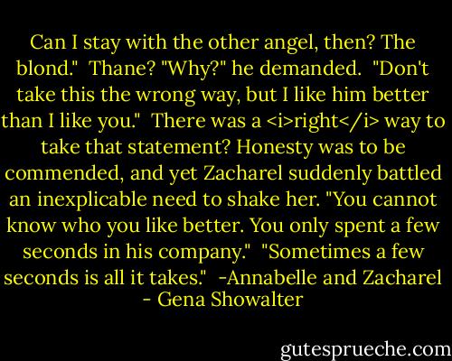 Can I stay with the other angel, then? The blond."<br /><br />Thane? "Why?" he demanded.<br /><br />"Don't take this the wrong way, but I like him better than I like you."<br /><br />There was a <i>right</i> way to take that statement? Honesty was to be commended, and yet Zacharel suddenly battled an inexplicable need to shake her. "You cannot know who you like better. You only spent a few seconds in his company."<br /><br />"Sometimes a few seconds is all it takes."<br /><br />-Annabelle and Zacharel - Gena Showalter