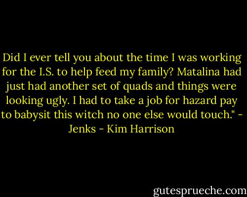 Did I ever tell you about the time I was working for the I.S. to help feed my family? Matalina had just had another set of quads and things were looking ugly. I had to take a job for hazard pay to babysit this witch no one else would touch." - Jenks - Kim Harrison