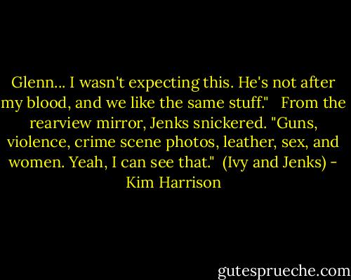 Glenn... I wasn't expecting this. He's not after my blood, and we like the same stuff." <br /><br />From the rearview mirror, Jenks snickered. "Guns, violence, crime scene photos, leather, sex, and women. Yeah, I can see that."<br /><br />(Ivy and Jenks) - Kim Harrison