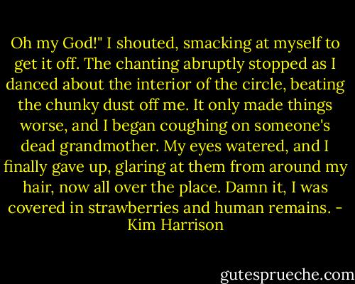 Oh my God!" I shouted, smacking at myself to get it off. The chanting abruptly stopped as I danced about the interior of the circle, beating the chunky dust off me. It only made things worse, and I began coughing on someone's dead grandmother. My eyes watered, and I finally gave up, glaring at them from around my hair, now all over the place. Damn it, I was covered in strawberries and human remains. - Kim Harrison