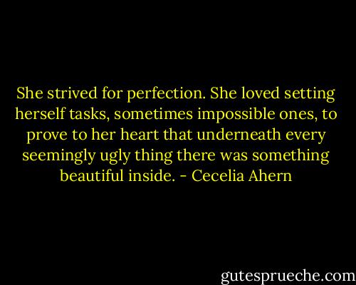 She strived for perfection. She loved setting herself tasks, sometimes impossible ones, to prove to her heart that underneath every seemingly ugly thing there was something beautiful inside. - Cecelia Ahern