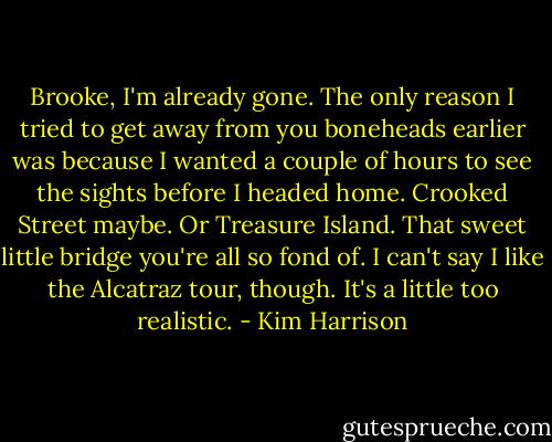 Brooke, I'm already gone. The only reason I tried to get away from you boneheads earlier was because I wanted a couple of hours to see the sights before I headed home. Crooked Street maybe. Or Treasure Island. That sweet little bridge you're all so fond of. I can't say I like the Alcatraz tour, though. It's a little too realistic. - Kim Harrison