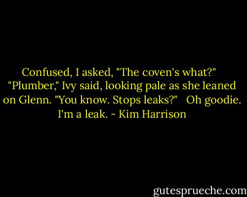 Confused, I asked, "The coven's what?" <br /><br />"Plumber," Ivy said, looking pale as she leaned on Glenn. "You know. Stops leaks?" <br /><br />Oh goodie. I'm a leak. - Kim Harrison