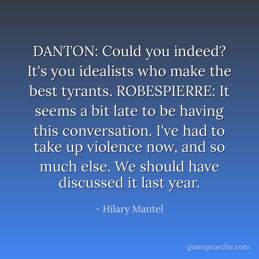 DANTON: Could you indeed? It's you idealists who make the best tyrants.<br />ROBESPIERRE: It seems a bit late to be having this conversation. I've had to take up violence now, and so much else. We should have discussed it last year. - Hilary Mantel