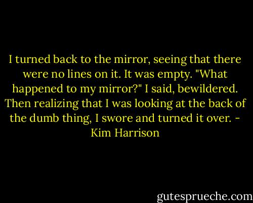 I turned back to the mirror, seeing that there were no lines on it. It was empty. "What happened to my mirror?" I said, bewildered. Then realizing that I was looking at the back of the dumb thing, I swore and turned it over. - Kim Harrison