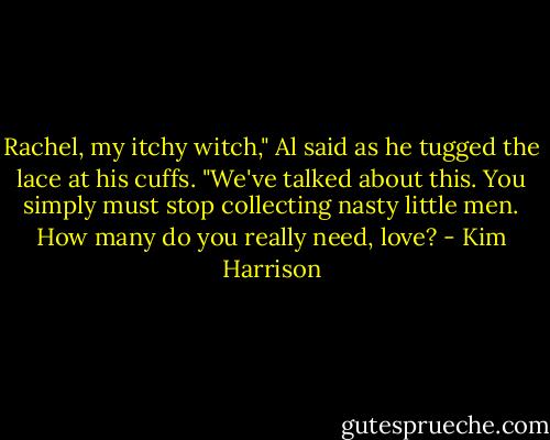 Rachel, my itchy witch," Al said as he tugged the lace at his cuffs. "We've talked about this. You simply must stop collecting nasty little men. How many do you really need, love? - Kim Harrison