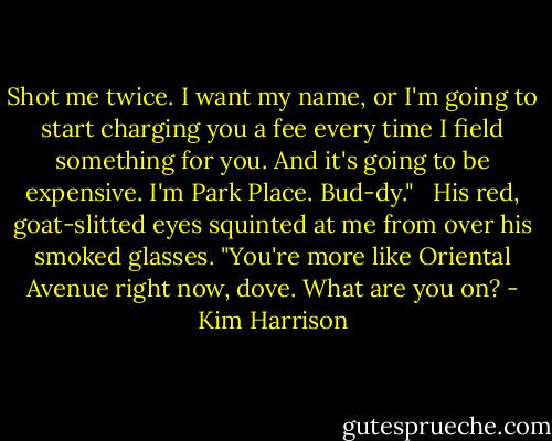 Shot me twice. I want my name, or I'm going to start charging you a fee every time I field something for you. And it's going to be expensive. I'm Park Place. Bud-dy." <br /><br />His red, goat-slitted eyes squinted at me from over his smoked glasses. "You're more like Oriental Avenue right now, dove. What are you on? - Kim Harrison