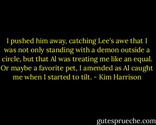 I pushed him away, catching Lee's awe that I was not only standing with a demon outside a circle, but that Al was treating me like an equal. Or maybe a favorite pet, I amended as Al caught me when I started to tilt. - Kim Harrison