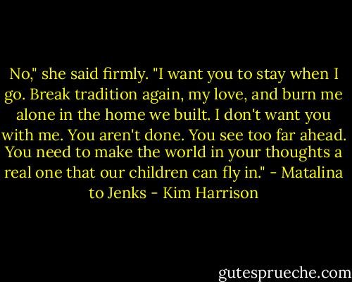 No," she said firmly. "I want you to stay when I go. Break tradition again, my love, and burn me alone in the home we built. I don't want you with me. You aren't done. You see too far ahead. You need to make the world in your thoughts a real one that our children can fly in." - Matalina to Jenks - Kim Harrison