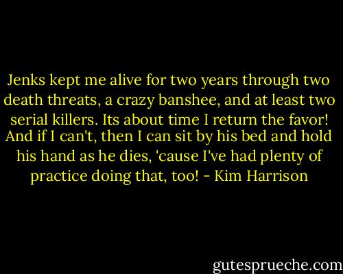 Jenks kept me alive for two years through two death threats, a crazy banshee, and at least two serial killers. Its about time I return the favor! And if I can't, then I can sit by his bed and hold his hand as he dies, 'cause I've had plenty of practice doing that, too! - Kim Harrison