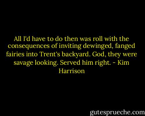 All I'd have to do then was roll with the consequences of inviting dewinged, fanged fairies into Trent's backyard. God, they were savage looking. Served him right. - Kim Harrison