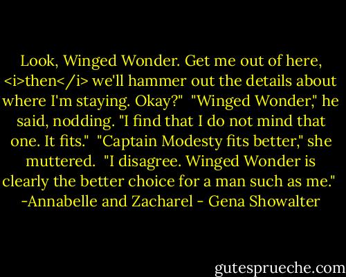 Look, Winged Wonder. Get me out of here, <i>then</i> we'll hammer out the details about where I'm staying. Okay?"<br /><br />"Winged Wonder," he said, nodding. "I find that I do not mind that one. It fits."<br /><br />"Captain Modesty fits better," she muttered.<br /><br />"I disagree. Winged Wonder is clearly the better choice for a man such as me."<br /><br />-Annabelle and Zacharel - Gena Showalter