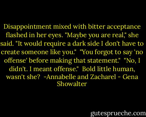 Disappointment mixed with bitter acceptance flashed in her eyes. "Maybe you are real," she said. "It would require a dark side I don't have to create someone like you."<br /><br />"You forgot to say 'no offense' before making that statement."<br /><br />"No, I didn't. I meant offense."<br /><br />Bold little human, wasn't she?<br /><br />-Annabelle and Zacharel - Gena Showalter