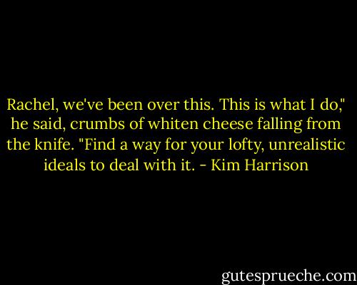Rachel, we've been over this. This is what I do," he said, crumbs of whiten cheese falling from the knife. "Find a way for your lofty, unrealistic ideals to deal with it. - Kim Harrison