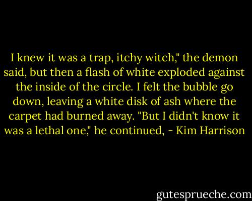 I knew it was a trap, itchy witch," the demon said, but then a flash of white exploded against the inside of the circle. I felt the bubble go down, leaving a white disk of ash where the carpet had burned away. "But I didn't know it was a lethal one," he continued, - Kim Harrison