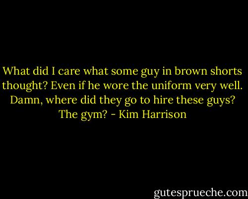 What did I care what some guy in brown shorts thought? Even if he wore the uniform very well. Damn, where did they go to hire these guys? The gym? - Kim Harrison