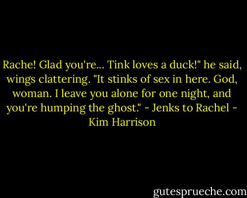 Rache! Glad you're... Tink loves a duck!" he said, wings clattering. "It stinks of sex in here. God, woman. I leave you alone for one night, and you're humping the ghost." - Jenks to Rachel - Kim Harrison
