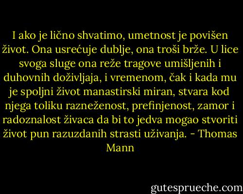 I ako je lično shvatimo, umetnost je povišen život. Ona usrećuje dublje, ona troši brže. U lice svoga sluge ona reže tragove umišljenih i duhovnih doživljaja, i vremenom, čak i kada mu je spoljni život manastirski miran, stvara kod njega toliku razneženost, prefinjenost, zamor i radoznalost živaca da bi to jedva mogao stvoriti život pun razuzdanih strasti uživanja. - Thomas Mann