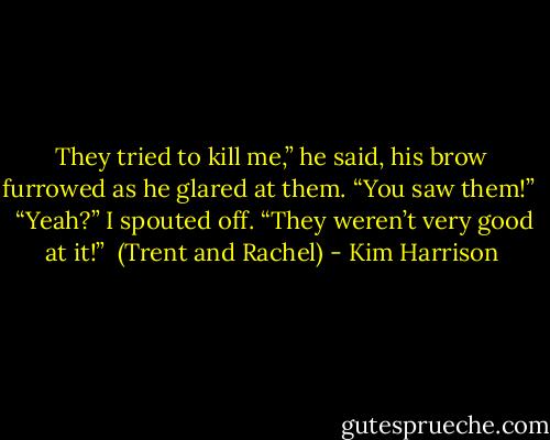 They tried to kill me,” he said, his brow furrowed as he glared at them. “You saw them!” <br /><br />“Yeah?” I spouted off. “They weren’t very good at it!”<br /><br />(Trent and Rachel) - Kim Harrison