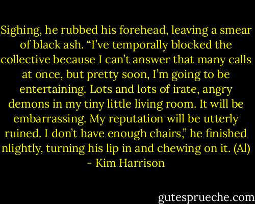 Sighing, he rubbed his forehead, leaving a smear of black ash. “I’ve temporally blocked the collective because I can’t answer that many calls at once, but pretty soon, I’m going to be entertaining. Lots and lots of irate, angry demons in my tiny little living room. It will be embarrassing. My reputation will be utterly ruined. I don’t have enough chairs,” he finished nlightly, turning his lip in and chewing on it. (Al) - Kim Harrison
