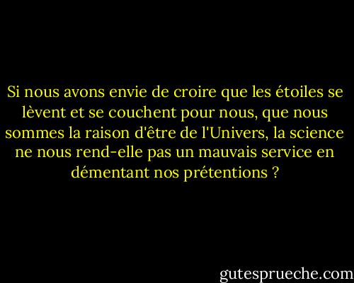 Si nous avons envie de croire que les étoiles se lèvent et se couchent pour nous, que nous sommes la raison d'être de l'Univers, la science ne nous rend-elle pas un mauvais service en démentant nos prétentions ? - Carl Sagan
