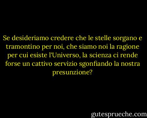 Se desideriamo credere che le stelle sorgano e tramontino per noi, che siamo noi la ragione per cui esiste l'Universo, la scienza ci rende forse un cattivo servizio sgonfiando la nostra presunzione? - Carl Sagan